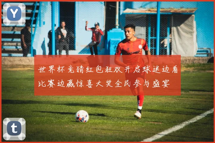 世界杯竞猜红包狂欢开启球迷边看比赛边赢惊喜大奖全民参与盛宴