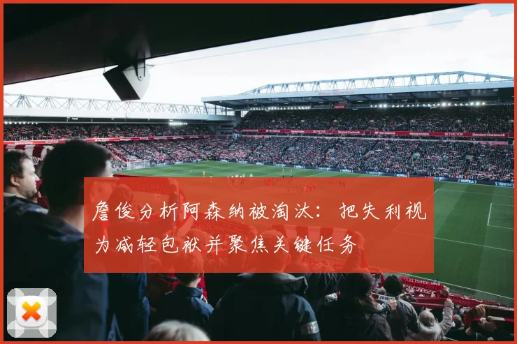 詹俊分析阿森纳被淘汰：把失利视为减轻包袱并聚焦关键任务