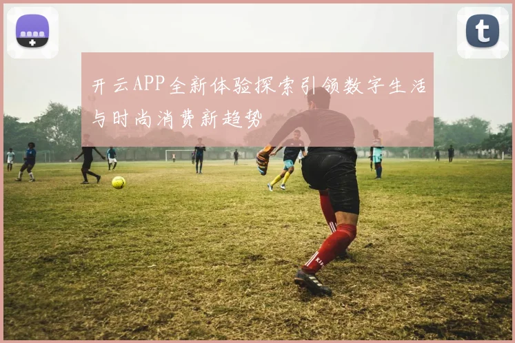 开云APP全新体验探索引领数字生活与时尚消费新趋势