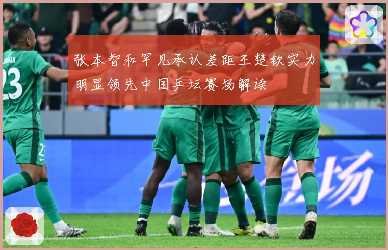 张本智和罕见承认差距王楚钦实力明显领先中国乒坛赛场解读