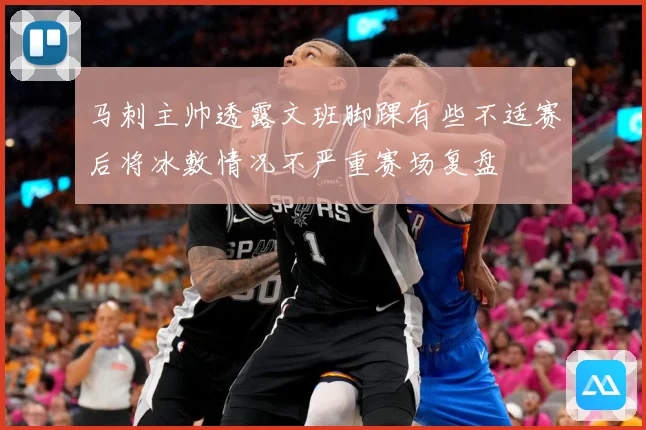 马刺主帅透露文班脚踝有些不适赛后将冰敷情况不严重赛场复盘