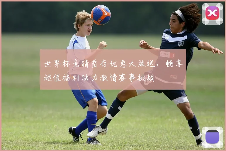 世界杯竞猜首存优惠大放送，畅享超值福利助力激情赛事挑战