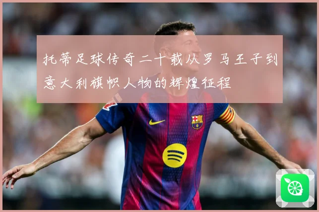 托蒂足球传奇二十载从罗马王子到意大利旗帜人物的辉煌征程