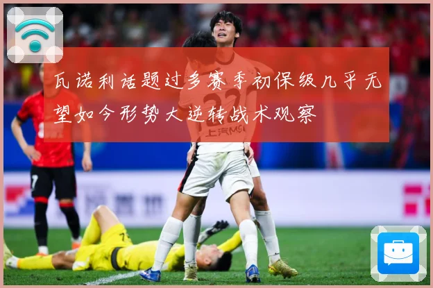 瓦诺利话题过多赛季初保级几乎无望如今形势大逆转战术观察