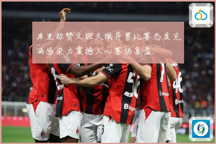 库里称赞文班天赋异禀比赛态度充满感染力震撼人心赛场复盘