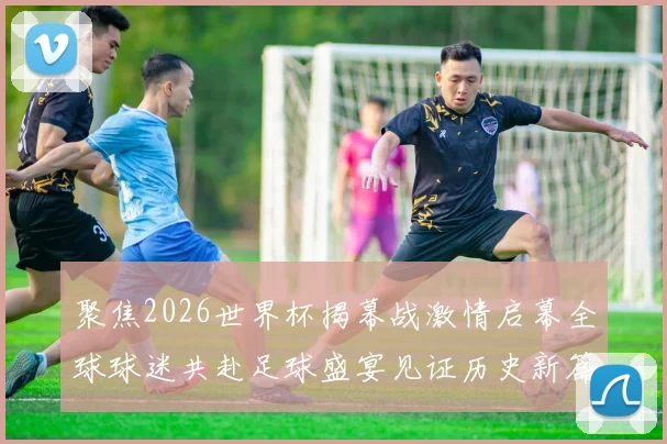聚焦2026世界杯揭幕战激情启幕全球球迷共赴足球盛宴见证历史新篇章