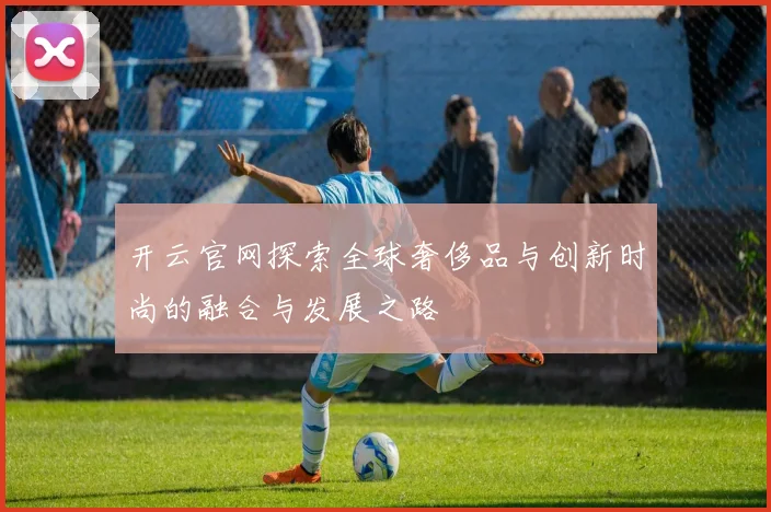 开云官网探索全球奢侈品与创新时尚的融合与发展之路