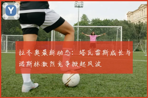 拉齐奥最新动态：塔瓦雷斯成长与诺斯林激烈竞争掀起风波