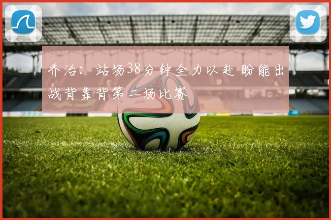乔治：站场38分钟全力以赴 盼能出战背靠背第二场比赛