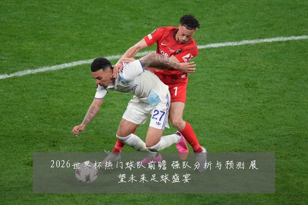 2026世界杯热门球队前瞻 强队分析与预测 展望未来足球盛宴