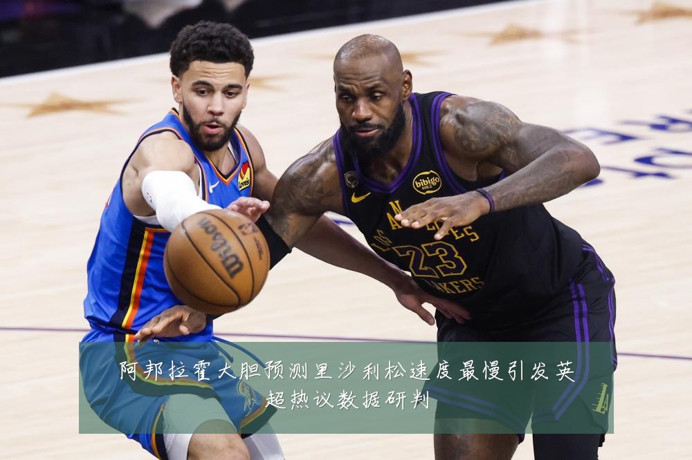 阿邦拉霍大胆预测里沙利松速度最慢引发英超热议数据研判