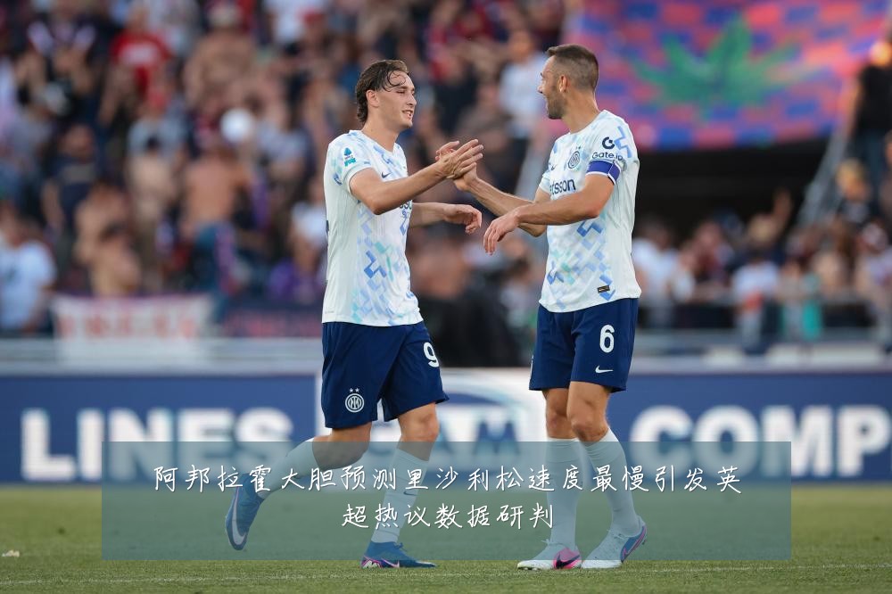 阿邦拉霍大胆预测里沙利松速度最慢引发英超热议数据研判