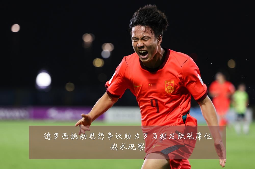德罗西挑动恩怨争议助力罗马锁定欧冠席位战术观察
